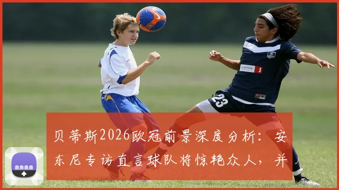 贝蒂斯2026欧冠前景深度分析:安东尼专访直言球队将惊艳众人,并透露个人进步计划