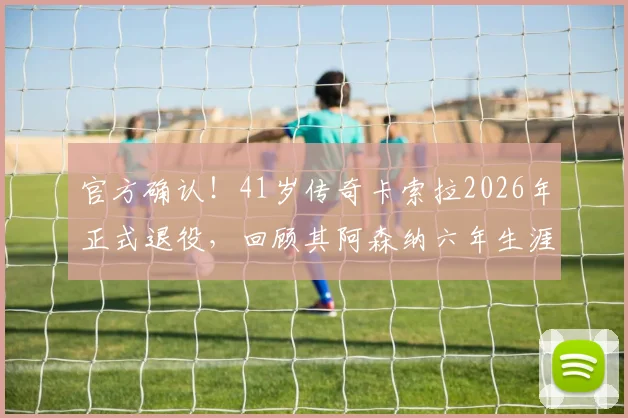 官方确认!41岁传奇卡索拉2026年正式退役,回顾其阿森纳六年生涯关键数据与冠军荣誉