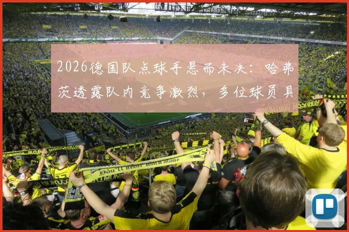 2026德国队点球手悬而未决:哈弗茨透露队内竞争激烈,多位球员具备主罚能力