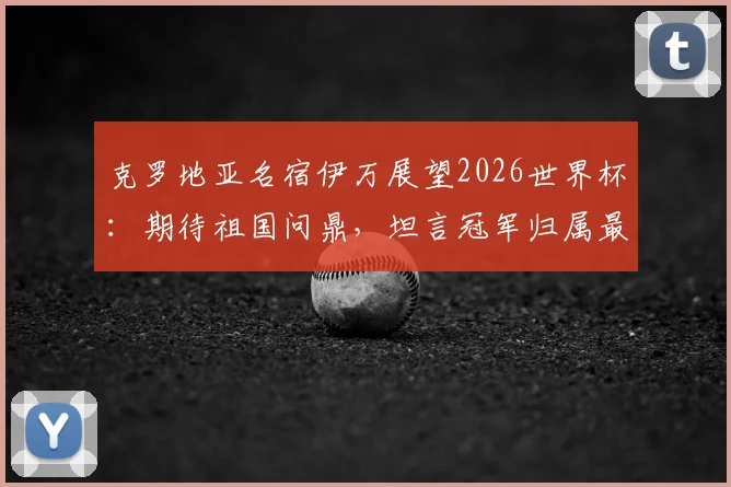 克罗地亚名宿伊万展望2026世界杯：期待祖国问鼎，坦言冠军归属最难预测