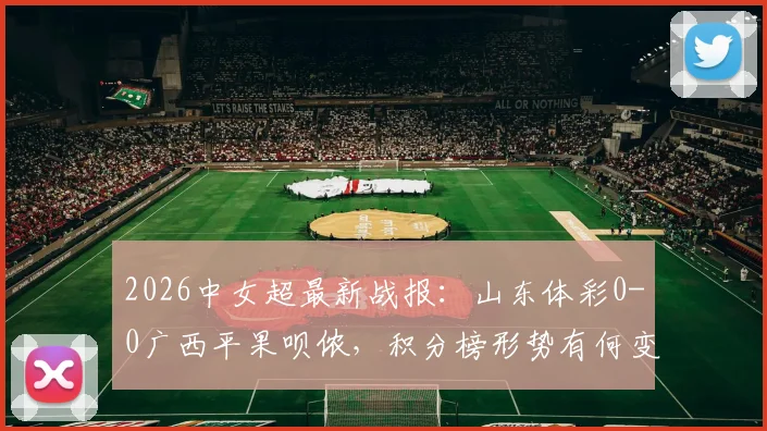 2026中女超最新战报:山东体彩0-0广西平果呗侬,积分榜形势有何变化?