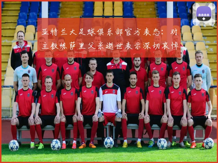 亚特兰大足球俱乐部官方表态：对主教练萨里父亲逝世表示深切哀悼，附俱乐部声明全文与最新动态