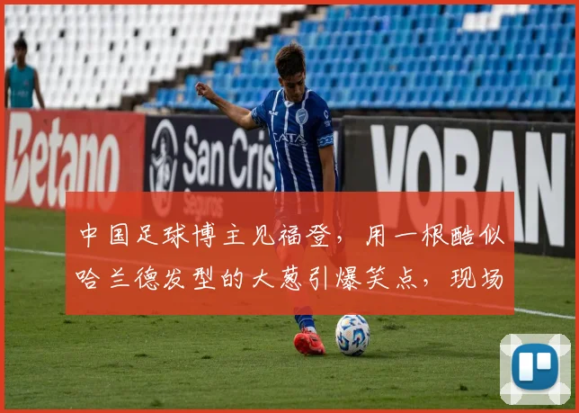 中国足球博主见福登，用一根酷似哈兰德发型的大葱引爆笑点，现场气氛超欢乐