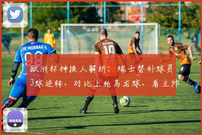 欧洲杯神换人解析：瑞士替补球员3球逆转，对比上轮乌龙球，看主帅战术调整与球员心理素质