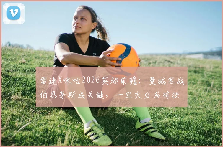 雷速X咪咕2026英超前瞻：曼城客战伯恩茅斯成关键，一旦失分或将拱手送阿森纳登顶