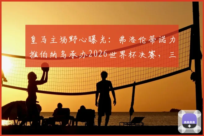 皇马主场野心曝光:弗洛伦蒂诺力推伯纳乌承办2026世界杯决赛,三大优势与潜在挑战全解析