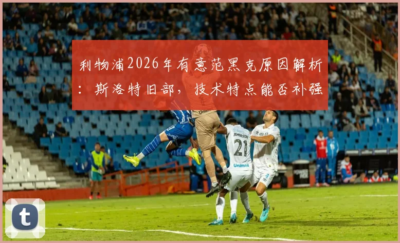 利物浦2026年有意范黑克原因解析:斯洛特旧部,技术特点能否补强红军后防?